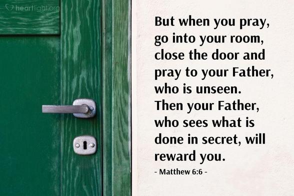 In Matthew 6:6, Jesus tells us How to pray ~ "But when you pray, go into your room, close the door and pray to your Father, who is unseen. Then your Father, who sees what is done in secret, will reward you."