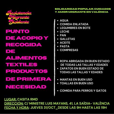 Resistencia Migrante Disidente

PUNTO DE ACOPIO Y RECOGIDA DE ALIMENTOS TEXTILES PRODUCTOS DE PRIMERA NECESIDAD
SOLIDARIDAD POPULAR, CUIDADOS Y AMOR MIGRANTE EN VALÈNCIA
• AGUA
• COMIDA ENLATADA
• LEGUMBRES EN BOTE
•LECHE
• PAN
• GALLETAS 
• ACEITE
• PASTA
• COMPRESAS
• ROPA ABRIGADA EN BUEN ESTADO DE TODAS LAS TALLAS Y EDADES
• ZAPATOS EN BUEN ESTADO DE TODAS LAS TALLAS Y EDADES
• MANTAS EN BUEN USO
• TOALLAS EN BUEN USO
• COMIDA PARA PERROS Y GATOS

LUGAR: CASITA RMD
DIRECCIÓN: C/ MINISTRE LUIS MAYANS, 41, LA SAÏDIA-VALÈNCIA FECHA Y HORA: JUEVES 31/OCT_DESDE LAS 9H HASTA LAS 19H