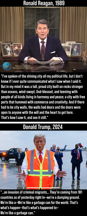 photo of Ronald Reagan giving his farewell address to the nation in 1989, with the quote:

"I've spoken of the shining city all my political life, but I don't know if I ever quite communicated what I saw when I said it. But in my mind it was a tall, proud city built on rocks stronger than oceans, wind-swept, God-blessed, and teeming with people of all kinds living in harmony and peace; a city with free ports that hummed with commerce and creativity. And if there had to be city walls, the walls had doors and the doors were open to anyone with the will and the heart to get here. That's how I saw it, and see it still."

Photo of Donald Trump in 2024 dressed like a garbage collector, with an unusually orange face, spreading his tiny hands out in front of him, with the quote:

"…an invasion of criminal migrants… They're coming from 181 countries as of yesterday right in—we're a dumping ground. We're like a—We're like a garbage can for the world. That's what's happen—that's what's happened to—We're like a garbage can."
