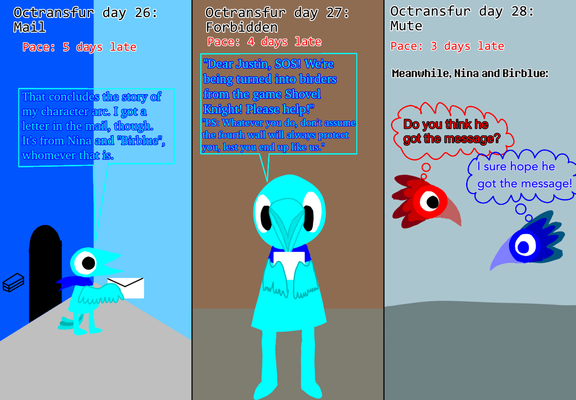 Panel 1: As I conclude my monument valley Crow person story, I find a letter in the mail (day 26) from Nina and Birblue. "That concludes the story of my character arc. I got a letter in the mail, though. It's from Nina and "Birblue", whomever that is."
Panel 2: I read the note that warns me that always assuming fourth-wall protection is forbidden (day 27). "Dear Justin, SOS! We're being turned into birders from the game Shovel Knight! Please help! P.S: Whatever you do, don't assume the fourth wall will always protect you, lest you end up like us."
Panel 3: Meanwhile, Nina and Birblue have been transformed into a pair of birders. Neither of them able to speak (day 28), Nina thinks "Do you think he got the message?" Birblue thinks "I sure hope he got the message!"