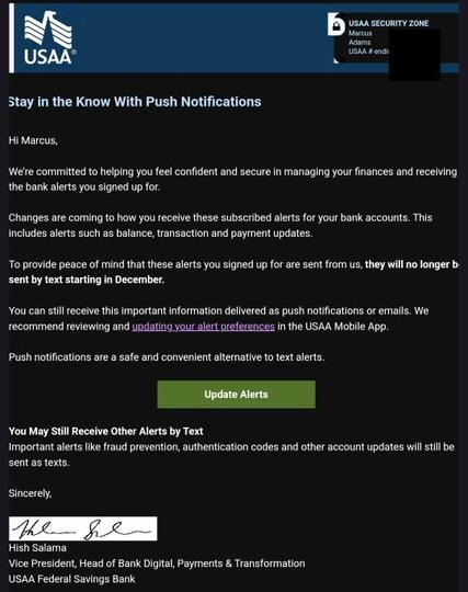 A screenshot of the email, it reads:

We’re committed to helping you feel confident and secure in managing your finances and receiving the bank alerts you signed up for.

 

Changes are coming to how you receive these subscribed alerts for your bank accounts. This includes alerts such as balance, transaction and payment updates.

 

To provide peace of mind that these alerts you signed up for are sent from us, they will no longer be sent by text starting in December.

 

You can still receive this important information delivered as push notifications or emails. We recommend reviewing and updating your alert preferences in the USAA Mobile App.

 

Push notifications are a safe and convenient alternative to text alerts.
 

You May Still Receive Other Alerts by Text

Important alerts like fraud prevention, authentication codes and other account updates will still be sent as texts.
