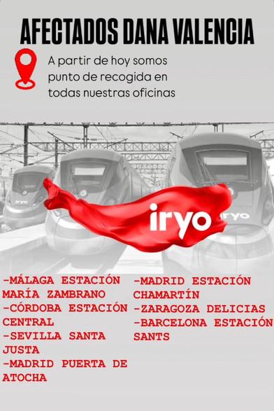 AFECTADOS DANA VALENCIA
A partir de hoy somos punto de recogida en todas nuestras oficinas IRYO

-MÁLAGA ESTACIÓN
-MADRID ESTACIÓN
MARÍA ZAMBRANO
CHAMARTÍN
-CÓRDOBA ESTACIÓN
-ZARAGOZA DELICIAS
CENTRAL
-SEVILLA SANTA JUSTA
-MADRID PUERTA DE ATOCHA
-BARCELONA ESTACIÓN SANTS