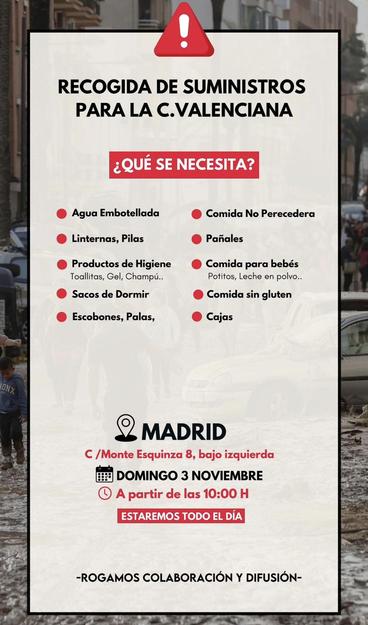 RECOGIDA DE SUMINISTROS PARA LA C.VALENCIANA

¿QUÉ SE NECESITA?

Agua Embotellada
Comida No Perecedera
Linternas, Pilas
Productos de Higiene Toallitas, Gel, Champú.. Sacos de Dormir
Pañales
Comida para bebés Potitos, Leche en polvo.. Comida sin gluten
Escobones, Palas,
• Cajas

MADRID
C/Monte Esquinza 8, bajo izquierda
DOMINGO 3 NOVIEMBRE
A partir de las 10:00 H
ESTAREMOS TODO EL DÍA
-ROGAMOS COLABORACIÓN Y DIFUSIÓN-