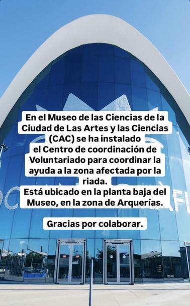 En el Museo de las Ciencias de la Ciudad de Las Artes y las Ciencias (CAC) se ha instalado
el Centro de coordinación de Voluntariado para coordinar la ayuda a la zona afectada por la riada.
Está ubicado en la planta baja del Museo, en la zona de Arquerías.
Gracias por colaborar.