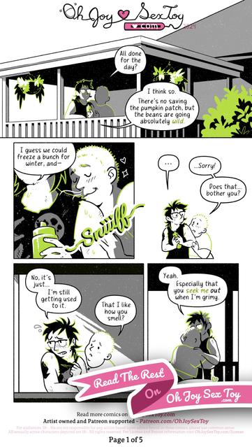 Ripley (he/him), the author is a nonbinary person with glasses, shaggy black hair with a smattering of facial hairs.      Eivor (any/they pronouns) is a short and chubby white person with buzzed hair and a tattoo on their right forearm. They're wearing a cropped t-shirt and shorts, and are Ripley's boyfriend.      The comic is drawn in a cartoon-y style with a palette of white, black, grays, and lime green.         PAGE 1   Ripley and Eivor stand on a covered porch with plants growing from hanging baskets and a big bush growing at eye-level from the backyard. Ripley holds a condiment squeezey bottle in their hands.      "All done for the day?" Eivor asks.      "I think so." Replies Ripley, surveying the yard from their vantage point on the deck. "There's no saving the pumpkin patch, but the beans are going absolutely wild. I guess we could freeze a bunch for winter, and-"      Eivor leans in to give Ripley's shoulder-area a big ol' happy SNIIIIIIFF.      "..." Ripley looks at Eivor in stunned surprise.      "...Sorry!" Eivor blurts out, head still close to Ripley's shoulder. "Does that... bother you?"      "No, it's just..." Ripley looks away in embarrassment as they tug at their shirt collar. "I'm still getting used to it."      "That I like how you smell?" Asks Eivor, looking worried.      "Yeah. Especially that you seek me out when I'm grimy." He replies.      "I can't help it," Eivor says, throwing their arms around Ripley for a squeeze. "You just smell so good!"
