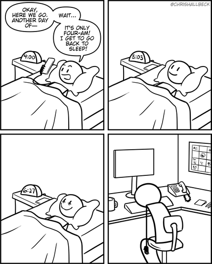a person has just woken up in bed]

Person: Okay, here we go. Another day of- wait. It's only four-am! I get to go back to sleep!

[they are still awake. The alarm clock says 5:03am]

[they are still awake. The alarm clock says 6:27am]

[They are now at work in their office job cubicle. Face down on their keyboard. Finally asleep.]