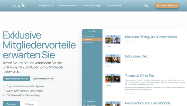 Bildschirmfoto IACM November 2024

Vorteile für Mitglieder
Schließen Sie sich uns an und profitieren Sie von einem Zugang, der nur für Mitglieder reserviert ist. Machen Sie mit und werden Sie jetzt Mitglied!

Mit Experten zusammenarbeiten
Nehmen Sie an unseren monatlichen Treffen teil, bei denen Sie live und interaktiv mit führenden Persönlichkeiten aus der Branche in Kontakt treten können. Die Treffen finden jeden zweiten Samstag im Monat statt.

Besuchen Sie die monatlichen Treffen

Exklusive Inhalte
Schalten Sie den vollen Zugang zu unseren aufschlussreichen Cannabis-Talk-Episoden frei, die ausführliche Diskussionen über Cannabis und das Endocannabinoid-System enthalten

Weiter zu Cannabis-Talk

Die Erfahrung neu erleben
Erhalten Sie Zugang zu den umfassenden Aufzeichnungen der IACM-Konferenz 2024 und tauchen Sie ein in die bahnbrechenden Präsentationen und Diskussionsrunden, die die Zukunft der Cannabiswissenschaft geprägt haben.

Aufzeichnungen der Konferenz 2024 ansehen