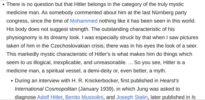 "There is no question but that Hitler belongs in the category of the truly mystic medicine man. As somebody commented about him at the last Nürnberg party congress, since the time of Mohammed nothing like it has been seen in this world. His body does not suggest strength. The outstanding characteristic of his physiognomy is its dreamy look. I was especially struck by that when I saw pictures taken of him in the Czechoslovakian crisis; there was in his eyes the look of a seer. This markedly mystic characteristic of Hitler's is what makes him do things which seem to us illogical, inexplicable, and unreasonable. ... So you see, Hitler is a medicine man, a spiritual vessel, a demi-deity or, even better, a myth."

Carl Jung

During an interview with H. R. Knickerbocker, first published in Hearst's International Cosmopolitan (January 1939), in which Jung was asked to diagnose Adolf Hitler, Benito Mussolini, and Joseph Stalin, later published in Is Tomorrow Hitler's? (1941), by H. R. Knickerbocker, also published in The Seduction of Unreason : The Intellectual Romance with Fascism (2004) by Richard Wolin, Ch. 2 : Prometheus Unhinged : C. G. Jung and the Temptations of Aryan Religion, p. 75