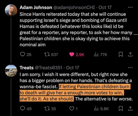 tweet by Adam Johnson: "Since Harris reiterated today that she will continue supporting Israel's siege and bombing of Gaza until Hamas is defeated (whatever this looks like) it'd be great for a reporter, any reporter, to ask her how many Palestinian children she is okay dying to achieve this nominal aim"
reply by @Treats0351: "I am sorry. I wish it were different, but right now she has a bigger problem on her hands. That's defeating a wanna-be fascist. If letting Palestinian children burn to death will give her a enough [sic] more votes to win, she'll do it. And she should. The alternative is far worse."