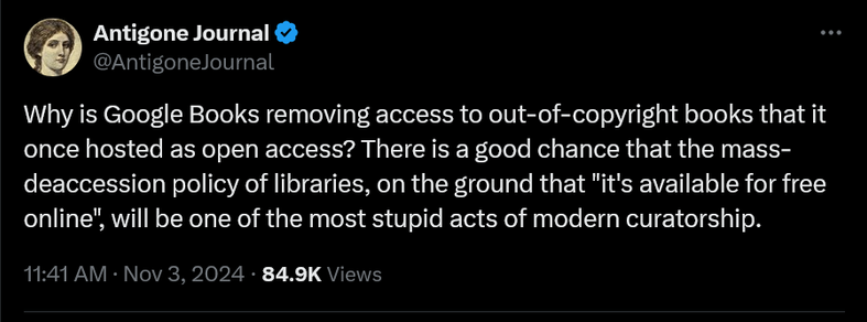 From @AntigoneJournal@twitter.com :

“Why is Google Books removing access to out-of-copyright books that it once hosted as open access? There is a good chance that the mass-deaccession policy of libraries, on the ground that "it's available for free online", will be one of the most stupid acts of modern curatorship.”