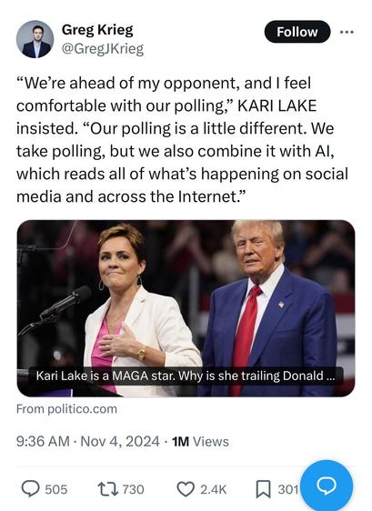 Twoot by CNN’s Greg Krieg:

“We’re ahead of my opponent, and I feel comfortable with our polling,” KARI LAKE insisted. “Our polling is a little different. We take polling, but we also combine it with AI, which reads all of what’s happening on social media and across the Internet.”