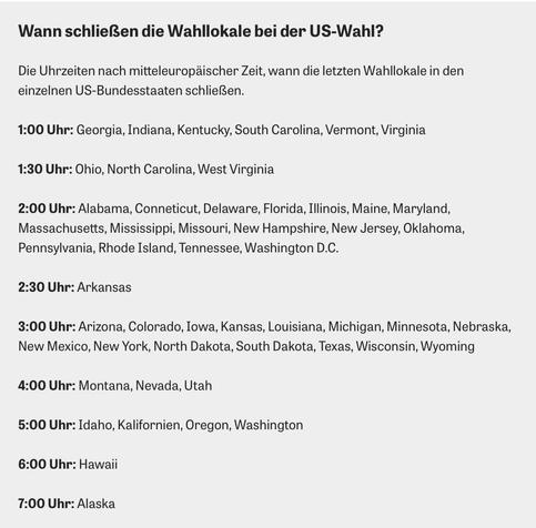 Wann schließen die Wahllokale bei der US-Wahl? Die Uhrzeiten nach mitteleuropäischer Zeit, wann die letzten Wahllokale in den einzelnen US-Bundesstaaten schließen. 1:00 Uhr: Georgia, Indiana, Kentucky, South Carolina, Vermont, Virginia 1:30 Uhr: Ohio, North Carolina, West Virginia 2:00 Uhr: Alabama, Conneticut, Delaware, Florida, Illinois, Maine, Maryland, Massachusetts, Mississippi, Missouri, New Hampshire, New Jersey, Oklahoma, Pennsylvania, Rhode Island, Tennessee, Washington D.C. 2:30 Uhr: Arkansas 3:00 Uhr: Arizona, Colorado, Iowa, Kansas, Louisiana, Michigan, Minnesota, Nebraska, New Mexico, New York, North Dakota, South Dakota, Texas, Wisconsin, Wyoming 4:00 Uhr: Montana, Nevada, Utah 5:00 Uhr: Idaho, Kalifornien, Oregon, Washington 6:00 Uhr: Hawaii 7:00 Uhr: Alaska