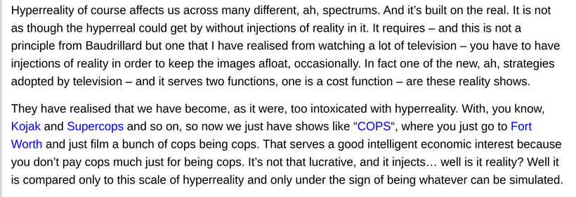 "Hyperreality of course affects us across many different, ah, spectrums. And it’s built on the real. It is not as though the hyperreal could get by without injections of reality in it. It requires – and this is not a principle from Baudrillard but one that I have realised from watching a lot of television – you have to have injections of reality in order to keep the images afloat, occasionally. In fact one of the new, ah, strategies adopted by television – and it serves two functions, one is a cost function – are these reality shows.

They have realised that we have become, as it were, too intoxicated with hyperreality. With, you know, Kojak and Supercops and so on, so now we just have shows like “COPS“, where you just go to Fort Worth and just film a bunch of cops being cops. That serves a good intelligent economic interest because you don’t pay cops much just for being cops. It’s not that lucrative, and it injects… well is it reality? Well it is compared only to this scale of hyperreality and only under the sign of being whatever can be simulated." - Rick Roderick, 1993