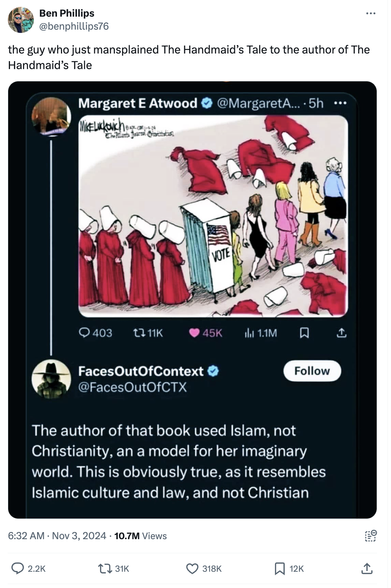 Screen shot of a tweet by Ben Phillips (@benphillips76 on Xitter)
of a response to a posting of a Mike Luckovich cartoon. The single panel shows a line of red robed/white capped women in the style of "The Handmaid's Tale" walking into a voting booth, and leaving as fully realized people having cast off their nun-like outfits for secular clothing, the robes and hats casually discarded to the sides.

The response to this from FacesOutOfContext (@FacesOutOfCTX, complete with Blue Checkmark™): "The author of that book used Islam, not Christianity, an a model for her imaginary world. This is obviously true, as it resembles Islamic culture and law, and not Christian"

The issue with this is the cartoon was posted by... the verified account of Margaret E Atwood. You know... the female author?

Of note is she provides no comment, and the picture stands on it's own; there was no comment as to the religion involved. Sounds like someone really wanted to distance themselves from that dystopian vision for the future, now available as the un-authorized prequel: "Project 2025".