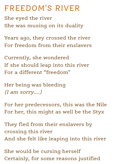 Freedom’s River
She eyed the river
She was musing on its duality

Years ago, they crossed the river
For freedom from their enslavers

Currently, she wondered
If she should leap into this river
For a different “freedom”

Her being was bleeding
(I am sorry….)

For her predecessors, this was the Nile
For her, this might as well be the Styx

They fled from their enslavers by crossing this river
And she felt like leaping into this river

She would be cursing herself
Certainly, for some reasons justified