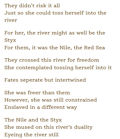 They didn’t risk it all
Just so she could toss herself into the river

For her, the river might as well be the Styx
For them, it was the Nile, the Red Sea

They crossed this river for freedom
She contemplated tossing herself into it

Fates separate but intertwined

She was freer than them
However, she was still constrained
Enslaved in a different way

The Nile and the Styx
She mused on this river’s duality
Eyeing the river still 
