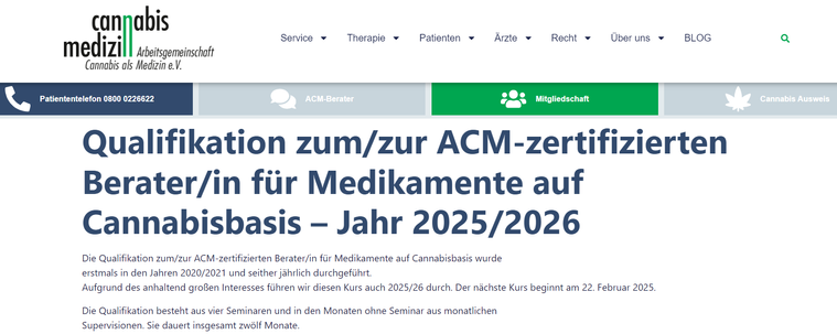 Bildschirmfoto IACM November 2024 
Anmeldeinformation auf Weebseite

Qualifikation zum/zur ACM-zertifizierten Berater/in für Medikamente auf Cannabisbasis – Jahr 2025/2026
Die Qualifikation zum/zur ACM-zertifizierten Berater/in für Medikamente auf Cannabisbasis wurde
erstmals in den Jahren 2020/2021 und seither jährlich durchgeführt.
Aufgrund des anhaltend großen Interesses führen wir diesen Kurs auch 2025/26 durch. Der nächste Kurs beginnt am 22. Februar 2025.

Die Qualifikation besteht aus vier Seminaren und in den Monaten ohne Seminar aus monatlichen
Supervisionen. Sie dauert insgesamt zwölf Monate.

https://www.arbeitsgemeinschaft-cannabis-medizin.de/qualifikation-zum-zur-acm-zertifizierten-berater-in-fuer-medikamente-auf-cannabisbasis-ausbildungsjahr-2022-2023/