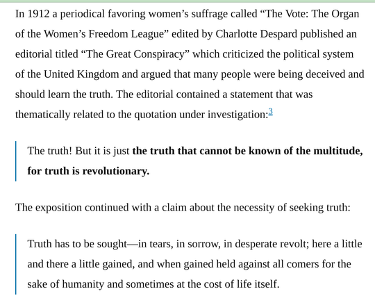 In 1912 a periodical favoring women’s suffrage called “The Vote: The Organ of the Women’s Freedom League” edited by Charlotte Despard published an editorial titled “The Great Conspiracy” which criticized the political system of the United Kingdom and argued that many people were being deceived and should learn the truth. The editorial contained a statement that was thematically related to the quotation under investigation:

"The truth! But it is just the truth that cannot be known of the multitude, for truth is revolutionary."

The exposition continued with a claim about the necessity of seeking truth:

"Truth has to be sought—in tears, in sorrow, in desperate revolt; here a little and there a little gained, and when gained held against all comers for the sake of humanity and sometimes at the cost of life itself."