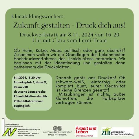 Klimabildungswochen:

Zukunft gestalten - Druck dich aus! Druckwerkstatt am 8.11. 2024 von 16-20 Uhr mit Clara vom Lerni-Team 
Franckeplatz 1, Haus 31 
06110 Halle 
Ob Huhn, Katze, Maus, politisch oder ganz abstrakt? Zusammen wollen wir die Grundlagen des bekanntesten Hochdrucksverfahrens des Linoldruckens entdecken. Wir beginnen mit der Ideenfindung und gestalten dann gemeinsam die Druckplatten. Danach gehts ans Drucken! Ob  schwarz-weiB, einfarbig oder komplett bunt, eurer Kreativität ist keine Grenzen gesetzt!  Mitzubringen ist nichts, außer Klamotten, die Farbspitzer vertragen können. 