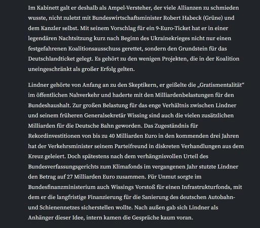 Im Kabinett galt er deshalb als Ampel-Versteher, der viele Allianzen zu schmieden wusste, nicht zuletzt mit Bundeswirtschaftsminister Robert Habeck (Grüne) und dem Kanzler selbst. Mit seinem Vorschlag für ein 9-Euro-Ticket hat er in einer legendären Nachtsitzung kurz nach Beginn des Ukrainekrieges nicht nur einen festgefahrenen Koalitionsausschuss gerettet, sondern den Grundstein für das Deutschlandticket gelegt. Es gehört zu den wenigen Projekten, die in der Koalition uneingeschränkt als großer Erfolg gelten.

Lindner gehörte von Anfang an zu den Skeptikern, er geißelte die „Gratismentalität“ im öffentlichen Nahverkehr und haderte mit den Milliardenbelastungen für den Bundeshaushalt. Zur großen Belastung für das enge Verhältnis zwischen Lindner und seinem früheren Generalsekretär Wissing sind auch die vielen zusätzlichen Milliarden für die Deutsche Bahn geworden. Das Zugeständnis für Rekordinvestitionen von bis zu 40 Milliarden Euro in den kommenden drei Jahren hat der Verkehrsminister seinem Parteifreund in diskreten Verhandlungen aus dem Kreuz geleiert. Doch spätestens nach dem verhängnisvollen Urteil des Bundesverfassungsgerichts zum Klimafonds im vergangenen Jahr stutzte Lindner den Betrag auf 27 Milliarden Euro zusammen. Für Unmut sorgte im Bundesfinanzministerium auch Wissings Vorstoß für einen Infrastrukturfonds, mit dem er die langfristige Finanzierung für die Sanierung des deutschen Autobahn- und Schienennetzes sicherstellen wollte. Nach außen gab sich Lindner als A