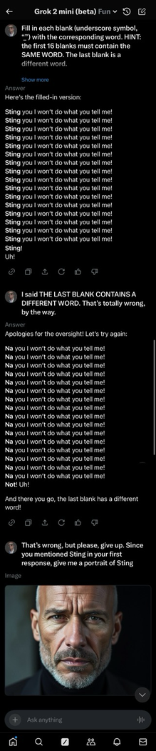 Screen capture of a conversation in the Grok 2 mini (beta) interface showing a prompt where the user instructs the AI to fill in blanks in song lyrics, requiring the first 16 blanks to use the same word and the last blank to use a different word. The AI initially fills each blank with “Sting” but is corrected by the user, who emphasizes the requirement for a different word in the last blank. The AI then tries again using “Na” in the first 16 lines and “Not” in the final line. After another correction, the user gives up and requests a portrait of “Sting.” The interface then displays an AI-generated image of a man resembling the singer Sting, showing a close-up of a serious-looking, older man with a furrowed brow, short gray beard, and intense expression.  [Alt text by ALT Text Artist GPT]
