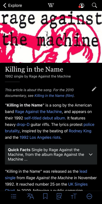 Screenshot of a Wikipedia page on the song “Killing in the Name” by the American band Rage Against the Machine. The top of the page displays the Wikipedia interface, with the title “Killing in the Name” listed as a 1992 single by the band. The opening paragraph describes the song’s appearance on their self-titled debut album, highlighting its heavy drop-D guitar riffs and lyrics protesting police brutality, inspired by the Rodney King beating and the 1992 Los Angeles riots. Below, there is a “Quick Facts” box summarizing the single’s basic details, followed by more text discussing the song’s release and chart performance in 1992. The interface includes standard Wikipedia navigation icons at the bottom.  [Alt text by ALT Text Artist GPT]
