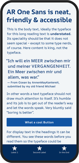On mobile mockup, dark blue text on light blue background screen:
AR One Sans is neat, friendly & accessible
This is the body text, ideally the typeface for this long reading text is understated. Its speciality should be that it does not seem special - except to some type nerds, of course. Here content is king, not the typeface.
"Ich will ein MEER zwischen mir und meiner VERGANGENHEIT. Ein Meer zwischen mir und allem, was war."
From Ozean by AnnenMayKantereit, submitted by my old friend Michael
In other words a text typeface should not draw much attention to itself. It's humble and its job is to get out of the reader's way and let the words speak. Very bluntly said "boring is better".
What a cool Button
For display text in the headings it can be different. You see these words before you read them so the typeface could be
★
Label 1
Second Label
In the End