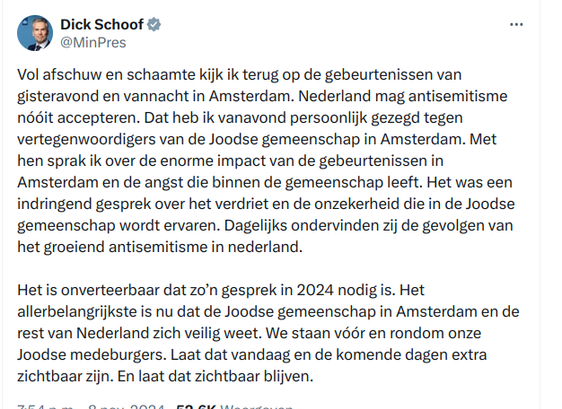 Tweet van onze MinPres Dick Schoof: Vol afschuw en schaamte kijk ik terug op de gebeurtenissen van gisteravond en vannacht in Amsterdam. Nederland mag antisemitisme nóóit accepteren. Dat heb ik vanavond persoonlijk gezegd tegen vertegenwoordigers van de Joodse gemeenschap in Amsterdam. Met hen sprak ik over de enorme impact van de gebeurtenissen in Amsterdam en de angst die binnen de gemeenschap leeft. Het was een indringend gesprek over het verdriet en de onzekerheid die in de Joodse gemeenschap wordt ervaren. Dagelijks ondervinden zij de gevolgen van het groeiend antisemitisme in nederland. 

Het is onverteerbaar dat zo’n gesprek in 2024 nodig is. Het allerbelangrijkste is nu dat de Joodse gemeenschap in Amsterdam en de rest van Nederland zich veilig weet. We staan vóór en rondom onze Joodse medeburgers. Laat dat vandaag en de komende dagen extra zichtbaar zijn. En laat dat zichtbaar blijven.
