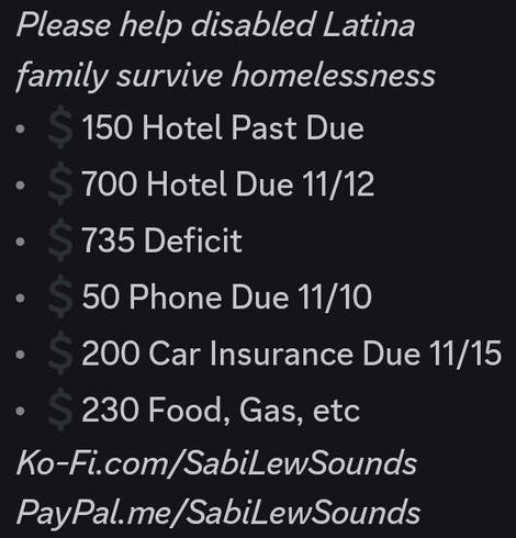 Please help disabled Latina 
family survive homelessness
💲150 Hotel Past Due
💲700 Hotel Due 11/12
💲735 Deficit
💲50 Phone Due 11/10
💲200 Car Insurance Due 11/15
💲230 Food, Gas, etc
Ko-Fi.com/SabiLewSounds
PayPal.me/SabiLewSounds