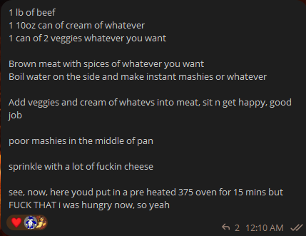 Screencap of a Telegram message that reads: 1 lb of beef 1 10oz can of cream of whatever 1 can of 2 veggies whatever you want  Brown meat with spices of whatever you want Boil water on the side and make instant mashies or whatever  Add veggies and cream of whatevs into meat, sit n get happy, good job  poor mashies in the middle of pan  sprinkle with a lot of fuckin cheese  see, now, here youd put in a pre heated 375 oven for 15 mins but FUCK THAT i was hungry now, so yeah