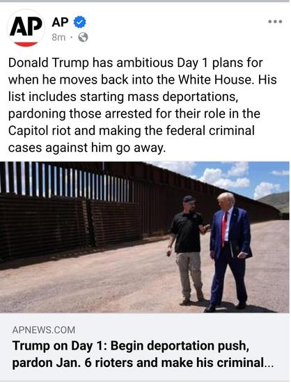 An article posted to Facebook by AP news. The text reads: "Donald Trump has ambitious day one plans for when he moves back into the White House. His list includes starting mass deportations, pardoning those arrested for the Capitol Riot and making the federal criminal charges against him go away."

The picture shows Donald Trump walking alongside the unfinished border wall with an unknown man.