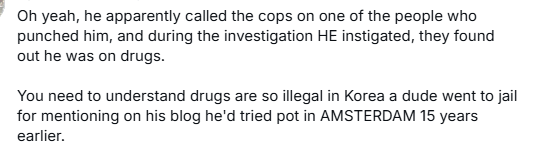 ' Oh yeah, he apparently called the cops on one of the people who punched him, and during the investigation HE instigated, they found out he was on drugs.

You need to understand drugs are so illegal in Korea a dude went to jail for mentioning on his blog he'd tried pot in AMSTERDAM 15 years earlier. 