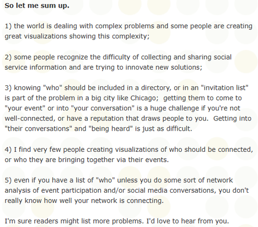 This is part of a Tutor/Mentor Institute, LLC blog article about Ecosystems

So let me sum up.

1) the world is dealing with complex problems and some people are creating great visualizations showing this complexity;

2) some people recognize the difficulty of collecting and sharing social service information and are trying to innovate new solutions;

3) knowing "who" should be included in a directory, or in an "invitation list" is part of the problem in a big city like Chicago;  getting them to come to "your event" or into "your conversation" is a huge challenge if you're not well-connected, or have a reputation that draws people to you.  Getting into "their conversations" and "being heard" is just as difficult.

4) I find very few people creating visualizations of who should be connected, or who they are bringing together via their events.

5) even if you have a list of "who" unless you do some sort of network analysis of event participation and/or social media conversations, you don't really know how well your network is connecting.

I'm sure readers might list more problems. I'd love to hear from you.