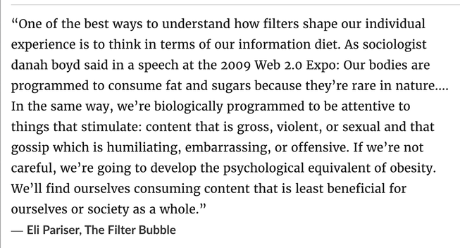 “One of the best ways to understand how filters shape our individual experience is to think in terms of our information diet. As sociologist danah boyd said in a speech at the 2009 Web 2.0 Expo: Our bodies are programmed to consume fat and sugars because they’re rare in nature.... In the same way, we’re biologically programmed to be attentive to things that stimulate: content that is gross, violent, or sexual and that gossip which is humiliating, embarrassing, or offensive. If we’re not careful, we’re going to develop the psychological equivalent of obesity. We’ll find ourselves consuming content that is least beneficial for ourselves or society as a whole.”
― Eli Pariser, The Filter Bubble, 2011
