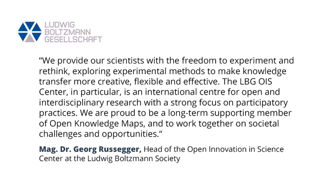 Statement from Mag. Dr. Georg Russegger, Head of the Open Innovation in Science Center at the Ludwig Boltzmann Society: “We provide our scientists with the freedom to experiment and rethink, exploring experimental methods to make knowledge transfer more creative, flexible and effective. The LBG OIS Center, in particular, is an international centre for open and interdisciplinary research with a strong focus on participatory practices. We are proud to be a long-term supporting member of Open Knowledge Maps, and to work together on societal challenges and opportunities.”