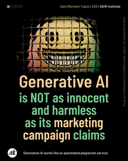 Data Workers‘ Inquiry 2024 DAIR Institute

Generative AI is NOT as innocent and harmless as its marketing campaign claims

Arte es Ética logo
Generative AI works like an automated plagiarism service

Image by Alan Warburton / © BBC / Better Images of AI / Social Media / CC-BY 4.0

https://data-workers.org/arte-es-etica/