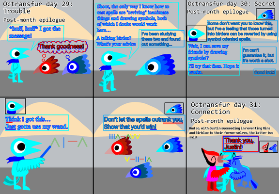 Panel 1: I as a cyan crow-person have found my friend-OCs. I, out of breath, say "I got the message!" My friend OCs think "Thank goodness!"
Panel 2: I realize that I don't know what specific spell was used to turn my friend OCs into birders or how to reverse said spell. "Shoot, the only way I know how to cast spells are "reviving" inanimate things and drawing symbols, both of which I doubt would work here…" I meet a talking birder (presumably king birder) who says "I’ve been studying these two and found out something…" Shocked at seeing a talking birder, I respond with "A talking birder? What’s your advice"
Panel 3: the talking birder and I start a conversation: "Some don’t want you to know this, but I’ve a feeling that those turned into birders can be reverted by using symbol oriented spells." "Wait, I can save my friends by drawing symbols!?" "I’m can’t guarantee it, but it’s worth a shot." "I'll try that then. Hope it works." "Good luck!"
Panels 4 and 5: I try using my wand to reverse the spell placed on my friend-OCs. "Think I got this… Just gotta use my wand." "Don’t let the spells outrank you, Show that you’d win!"
Panel 6: I succeed in reversing the spell. My friend OCs, having been freed, exclaim "Thank you, Justin!"