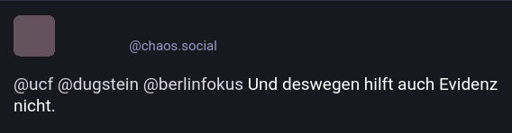 Screenshot eines Masto-Posts einer Person von chaos.social. Person und Avatar sind zensiert.

@ucf @dugstein @berlinfokus Und deshalb hilft auch Evidenz nicht.