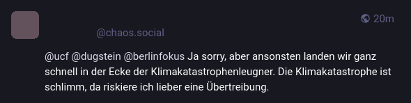 Screenshot von Mastodon-Post. Avatar und Benutzer anonymisiert.
*****@chaos.social

@ucf @dugstein @berlinfokus Ja sorry, aber ansonsten landen wir ganz schnell in der Ecke der Klimakatastrophenleugner. Die Klimakatastrophe ist schlimm, da riskiere ich lieber eine Übertreibung
