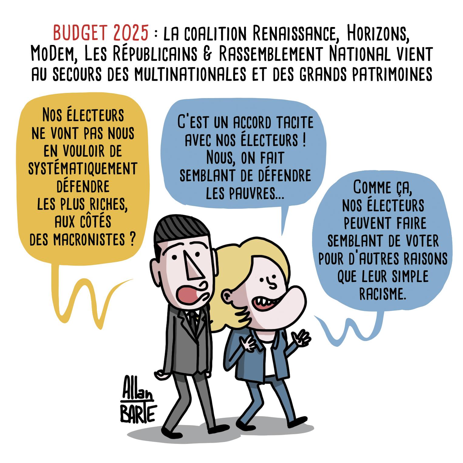 Titre : BUDGET 2025 : la coalition Renaissance, Horizons, MoDem, Les Républicains & Rassemblement National vient au secours des multinationales et des grands patrimoines
Bardella et Le Pen marchent côte à côte :Bardella, inquiet :
- Nos électeurs ne vont pas nous en vouloir de systématiquement défendre les plus riches, aux côtés des macronistes ?Le Pen, rassurante :- C'est un accord tacite avec nos électeurs !  Nous, on fait semblant de défendre les pauvres...- Comme ça, nos électeurs peuvent faire semblant de voter pour d’autres raisons que leur simple racisme.