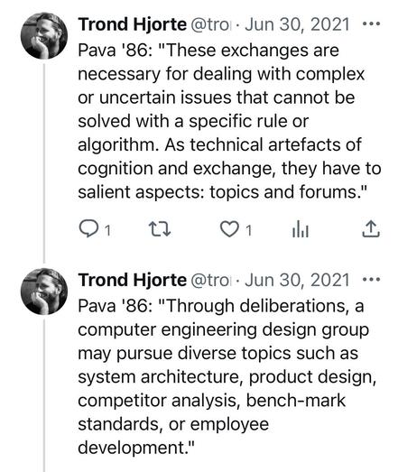 From twitter back in the day:

@ Trond Hjorteland - Jun 30, 2021 =-

*Pava '86: "These exchanges are necessary for dealing with complex or uncertain issues that cannot be solved with a specific rule or algorithm. As technical artefacts of cognition and exchange, they have to salient aspects: topics and forums." o 1 0 Q1 I||| -1:

@ Trond Hjorte  - Jun 30, 2021 --

*Pava '86: "Through deliberations, a computer engineering design group may pursue diverse topics such as system architecture, product design, competitor analysis, bench-mark standards, or employee development." 