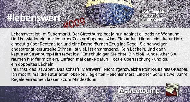 Bild zeigt eine präsentationsähnliche  Text-Bild-Kombination. Über das Bild eines Straßenbuckels, auch "Straßenschwelle" oder "sleeping Policeman" genannten "streetbumps", liegt eine weiße Fläche mit dem folgenden Text: "Lebenswert ist: im Supermarkt. Der Streetbump hat ja nun against all odds ne Wohnung. Und ist wieder ein privilegiertes Zuckerpüppchen. Also: Einkaufen. Hinten, ein älterer Herr, eindeutig über Rentenalter, und eine Dame räumen Zeug ins Regal. Sie schweigen angestrengt, gerunzelte Stirnen. Ist viel. Ist anstrengend. Kein Lächeln. Und dann: kaputtes Streetbump-Hirn redet los. "Entschuldigen Sie bitte. Bin bloß Kunde. Aber Sie  räumen hier für mich ein. Einfach mal danke dafür!" Totale Überraschung - und da, ein doppeltes Lächeln. 
Im Ernst, das ist Arbeit. Das schafft "Mehrwert". Ich möcht' mal die saturierten, ober-privilegierten Heuchler  Merz, Lindner, Scholz zwei Jahre Regale einräumen lassen - zum Mindestlohn."