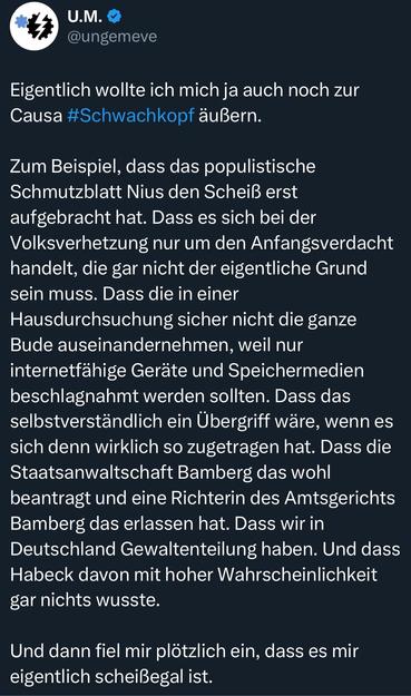 Eigentlich wollte ich mich ja auch noch zur Causa #Schwachkopf äußern.
Zum Beispiel, dass das populistische Schmutzblatt Nius den Scheiß erst aufgebracht hat. Dass es sich bei der Volksverhetzung nur um den Anfangsverdacht handelt, die gar nicht der eigentliche Grund sein muss. Dass die in einer Hausdurchsuchung sicher nicht die ganze Bude auseinandernehmen, weil nur internetfähige Geräte und Speichermedien beschlagnahmt werden sollten. Dass das selbstverständlich ein Übergriff wäre, wenn es sich denn wirklich so zugetragen hat. Dass die Staatsanwaltschaft Bamberg das wohl beantragt und eine Richterin des Amtsgerichts Bamberg das erlassen hat. Dass wir in Deutschland Gewaltenteilung haben. Und dass Habeck davon mit hoher Wahrscheinlichkeit gar nichts wusste.
Und dann fiel mir plötzlich ein, dass es mir eigentlich scheißegal ist.