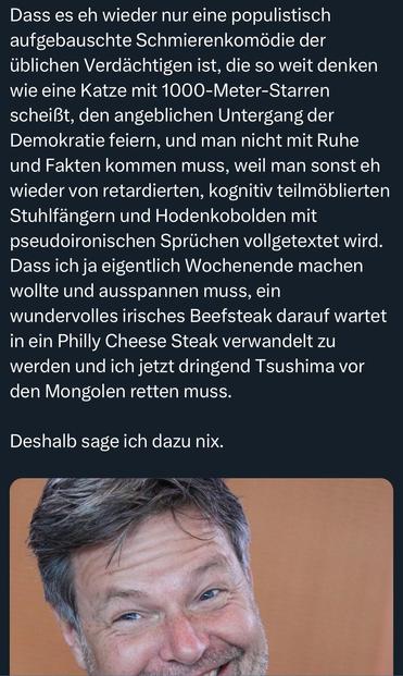 Dass es eh wieder nur eine populistisch aufgebauschte Schmierenkomödie der üblichen Verdächtigen ist, die so weit denken wie eine Katze mit 1000-Meter-Starren scheißt, den angeblichen Untergang der Demokratie feiern, und man nicht mit Ruhe und Fakten kommen muss, weil man sonst eh wieder von retardierten, kognitiv teilmöblierten Stuhlfängern und Hodenkobolden mit pseudoironischen Sprüchen vollgetextet wird.
Dass ich ja eigentlich Wochenende machen wollte und ausspannen muss, ein wundervolles irisches Beefsteak darauf wartet in ein Philly Cheese Steak verwandelt zu werden und ich jetzt dringend Tsushima vor den Mongolen retten muss.
Deshalb sage ich dazu nix.
