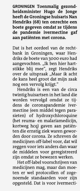 Eerste kolom artikel

GRONINGEN Toenmalig gezondheidsminister Hugo de Jonge heeft de Groningse huisarts Nan Hendriks (68) ten onrechte een boete gegeven omdat ze tijdens de pandemie ivermectine gaf aan patienten met corona. Dat is het oordeel van de rechtbank in Groningen, waar Hendriks de boete van 3000 euro had aangevochten. „Ik ben hier hartstikke blij mee", zegt Hendriks over de uitspraak „Maar ik acht de kans heel groot dat min zaak nog een vervolg krijgt." Hendriks is een van de circa twintig huisartsen in het land die worden vervolgd omdat ze tijdens de coronapandemie ivermectine (een middel tegen parasieten) of hydroxychloroquine (het reuma- en malariamedicin, kortweg hcq) gaven aan patienten die ernstig ziek waren geworden door corona. Ze schreven de medicinen off-label voor, dat wil zeggen voor its anders dan waar de middelen voor geregistreerd zin omdat ze bewezen werken. Het off-label voorschriiven van medicinen mag, maar dan moeten er wel protocollen of zogenoemde standaarden voor zijn opgesteld. Dat is voor ivermectine 1/2