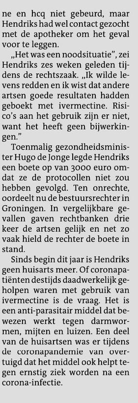 Tweede kolom artikel.

en hcq niet gebeurd, maar Hendriks had wel contact gezocht met de apotheker om het geval voor te leggen. „Het was een noodsituatie", zei Hendriks zes weken geleden tijdens de rechtszaak. „Ik wilde levens redden en ik wist dat andere artsen goede resultaten hadden geboekt met ivermectine. Risico's aan het gebruik zijn er niet, want het heeft geen bijwerkingen." Toenmalig gezondheidsminister Hugo de Jonge legde Hendriks een boete op van 3000 euro omdat ze de protocollen niet zou hebben gevolgd. Ten onrechte, oordeelt nu de bestuursrechter in Groningen. In vergelijkbare gevallen gaven rechtbanken drie keer de artsen gelijk en net zo vaak hield de rechter de boete in stand. Sinds begin dit jaar is Hendriks geen huisarts meer. Of coronapatiënten destijds daadwerkelijk geholpen waren met gebruik van ivermectine is de vraag. Het is een anti-parasitair middel dat bewezen werkt tegen darmwormen, mijten en luizen. Een deel van de huisartsen was er tijdens de coronapandemie van overtuigd dat het middel ook helpt tegen ernstig ziek worden na een corona-infectie. 2/2