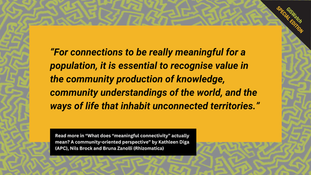 Yellow banner with the following text, taking from the GISWatch 2024 report: “For connections to be really meaningful for a population, it is essential to recognise value in the community production of knowledge, community understandings of the world, and the ways of life that inhabit unconnected territories. Read more in “What does “meaningful connectivity” actually mean? A community-oriented perspective” by Kathleen Diga (APC), Nils Brock and Bruna Zanolli (Rhizomatica)"