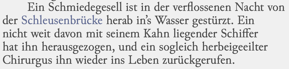 Ein Schmiedegesell ist in der verflossenen Nacht von
der Schleusenbrücke herab in’s Wasser gestürzt. Ein
nicht weit davon mit seinem Kahn liegender Schiffer
hat ihn herausgezogen, und ein sogleich herbeigeeilter
Chirurgus ihn wieder ins Leben zurückgerufen.