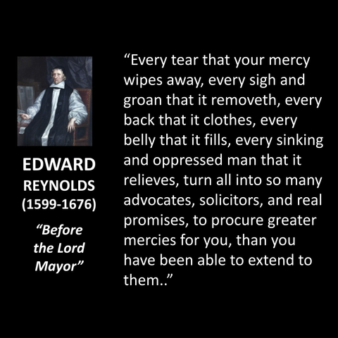 "Every tear that your mercy wipes away, every sigh and groan that it removeth, every back that it clothes, every belly that it fills, every sinking and oppressed man that it relieves, turn all into so many advocates, solicitors, and real promises, to procure greater mercies for you, than you have been able to extend to them."
