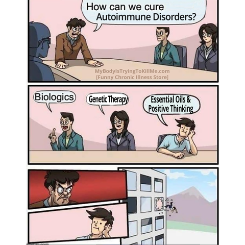3 panel comic

1st panel: [there is a man at the head of a meeting desk / panel and says "How can we cure autoimmune disorders?"

2nd panel: [there are 3 people answering] 1st guy "biologics" 2nd guy "Genetic Therapy" 3rd guy "Essential Oils & Positive Thinking"

3rd panel: The meeting head gets furious at the 3rd guy, who has no idea at all. The meeting head throws the 3rd guy out the window of a high rise.